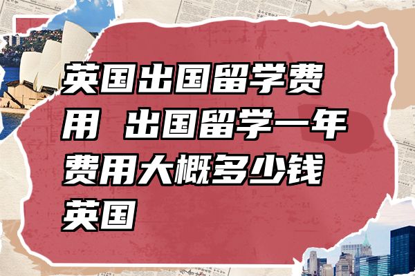 英国出国留学费用 出国留学一年费用大概多少钱英国
