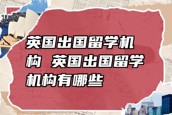英国出国留学机构 英国出国留学机构有哪些