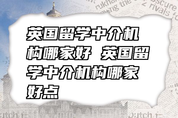 英国留学中介机构哪家好 英国留学中介机构哪家好点