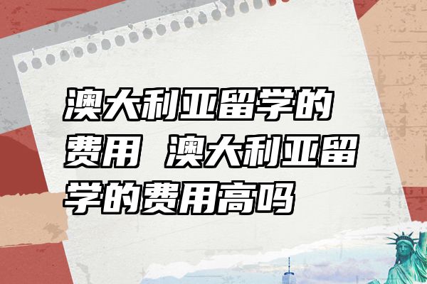 澳大利亚留学的费用 澳大利亚留学的费用高吗