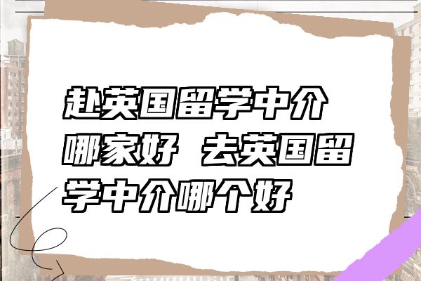 赴英国留学中介哪家好 去英国留学中介哪个好