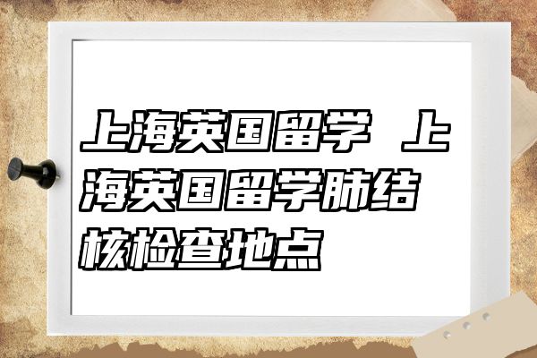 上海英国留学 上海英国留学肺结核检查地点