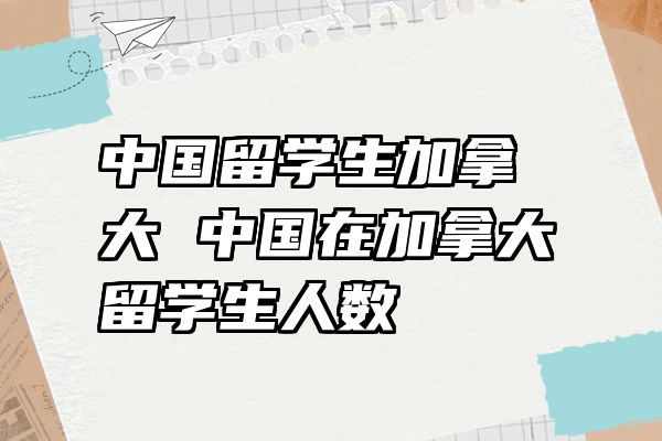 中国留学生加拿大 中国在加拿大留学生人数