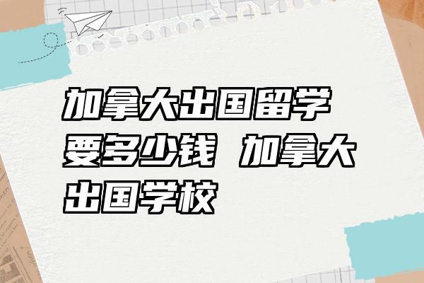 加拿大出国留学要多少钱 加拿大出国学校