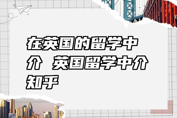 在英国的留学中介 英国留学中介知乎