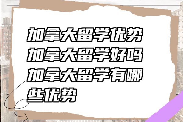 加拿大留学优势 加拿大留学好吗 加拿大留学有哪些优势
