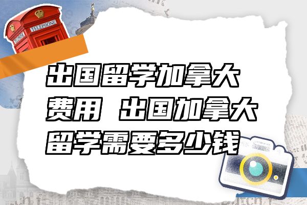 出国留学加拿大费用 出国加拿大留学需要多少钱
