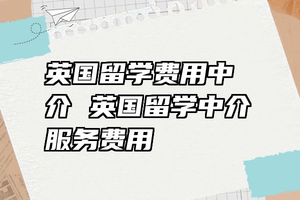 英国留学费用中介 英国留学中介服务费用
