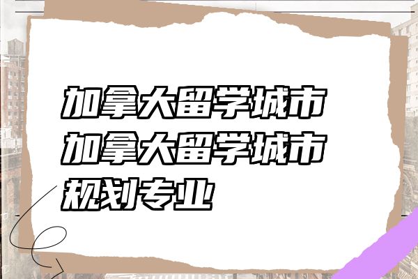 加拿大留学城市 加拿大留学城市规划专业