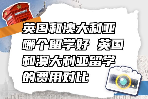 英国和澳大利亚哪个留学好 英国和澳大利亚留学的费用对比