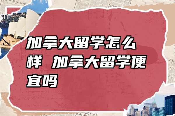 加拿大留学怎么样 加拿大留学便宜吗