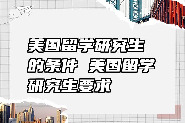 美国留学研究生的条件 美国留学研究生要求