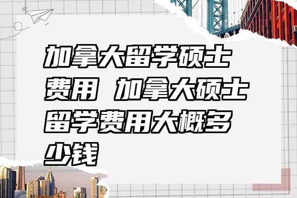 加拿大留学硕士费用 加拿大硕士留学费用大概多少钱