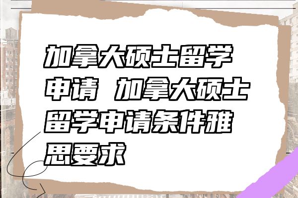 加拿大硕士留学申请 加拿大硕士留学申请条件雅思要求