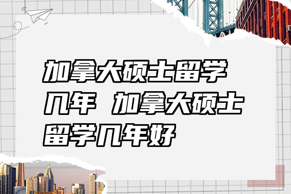 加拿大硕士留学几年 加拿大硕士留学几年好