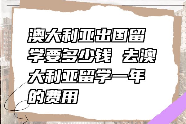 澳大利亚出国留学要多少钱 去澳大利亚留学一年的费用