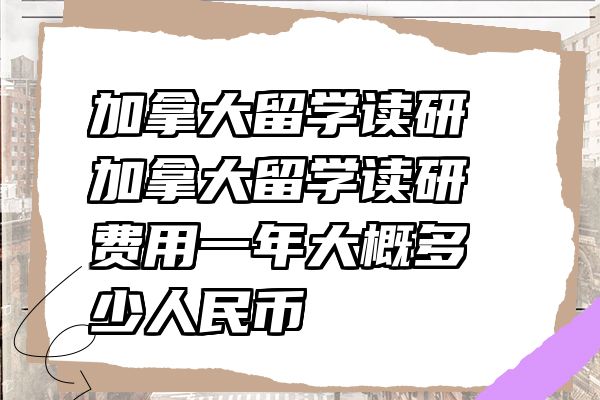 加拿大留学读研 加拿大留学读研费用一年大概多少人民币