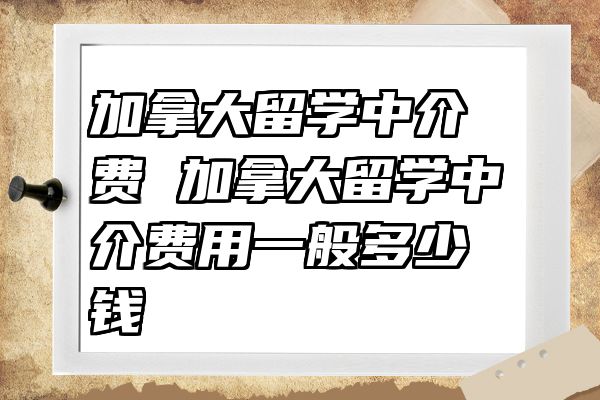加拿大留学中介费 加拿大留学中介费用一般多少钱