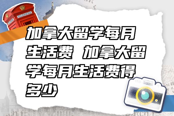 加拿大留学每月生活费 加拿大留学每月生活费得多少