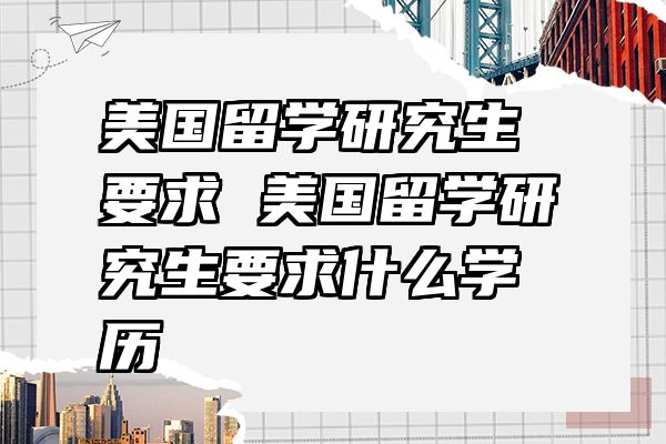 美国留学研究生要求 美国留学研究生要求什么学历