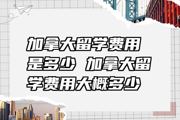 加拿大留学费用是多少 加拿大留学费用大概多少