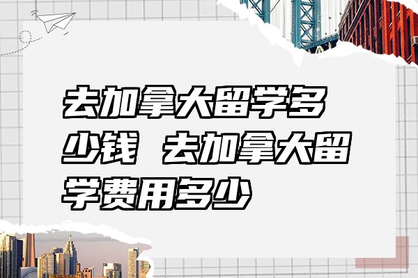 去加拿大留学多少钱 去加拿大留学费用多少