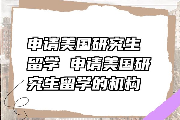 申请美国研究生留学 申请美国研究生留学的机构
