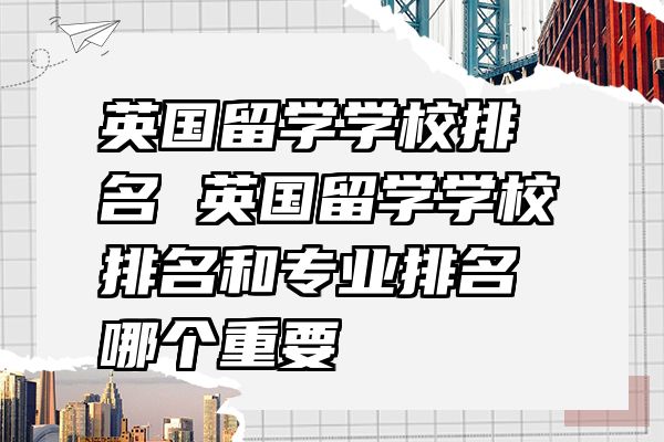 英国留学学校排名 英国留学学校排名和专业排名哪个重要