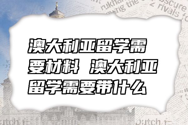 澳大利亚留学需要材料 澳大利亚留学需要带什么