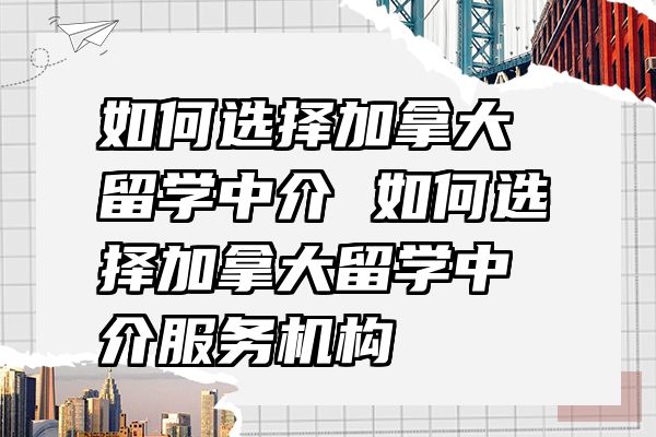 如何选择加拿大留学中介 如何选择加拿大留学中介服务机构