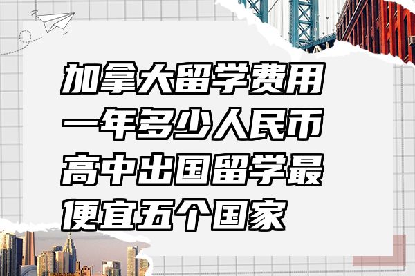 加拿大留学费用一年多少人民币 高中出国留学最便宜五个国家