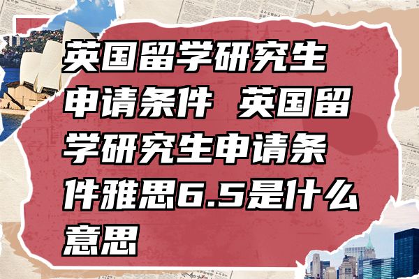 英国留学研究生申请条件 英国留学研究生申请条件雅思6.5是什么意思