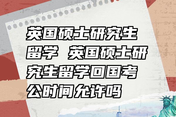 英国硕士研究生留学 英国硕士研究生留学回国考公时间允许吗