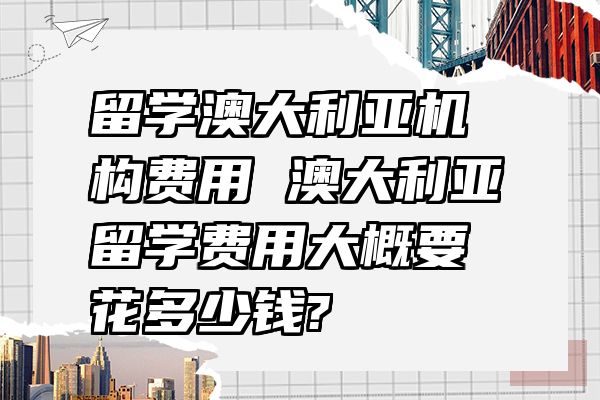 留学澳大利亚机构费用 澳大利亚留学费用大概要花多少钱?