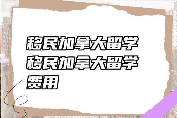 移民加拿大留学 移民加拿大留学费用