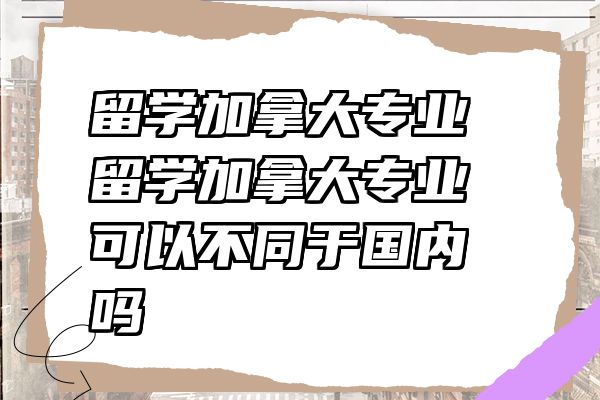 留学加拿大专业 留学加拿大专业可以不同于国内吗