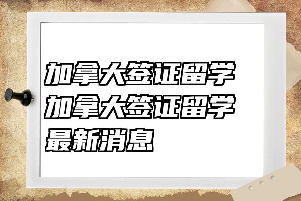 加拿大签证留学 加拿大签证留学最新消息