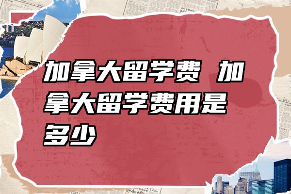 加拿大留学费 加拿大留学费用是多少