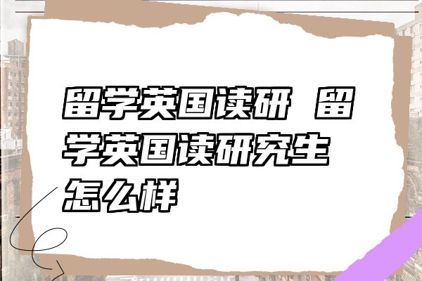 留学英国读研 留学英国读研究生怎么样