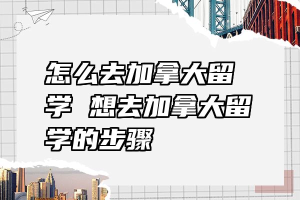 怎么去加拿大留学 想去加拿大留学的步骤