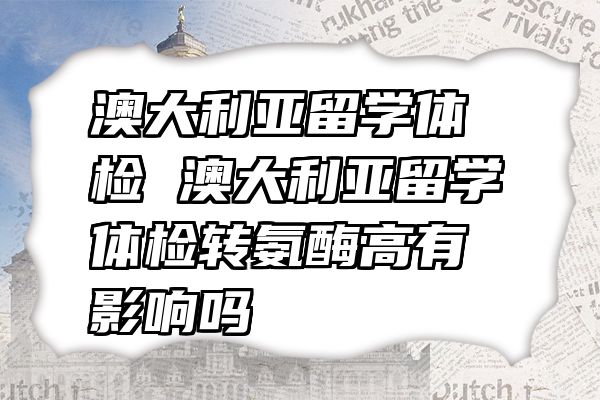 澳大利亚留学体检 澳大利亚留学体检转氨酶高有影响吗