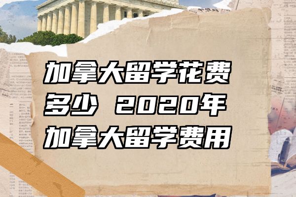 加拿大留学花费多少 2020年加拿大留学费用