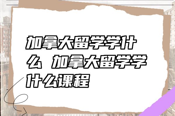 加拿大留学学什么 加拿大留学学什么课程