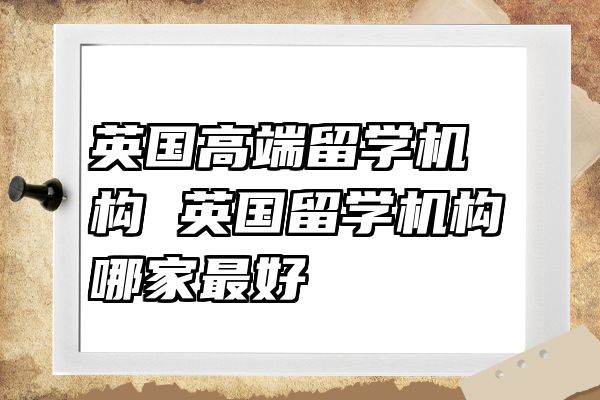 英国高端留学机构 英国留学机构哪家最好