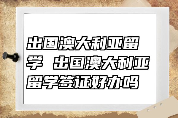 出国澳大利亚留学 出国澳大利亚留学签证好办吗