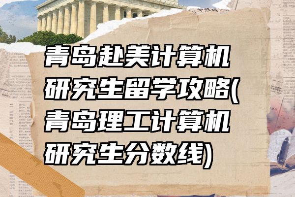 青岛赴美计算机研究生留学攻略(青岛理工计算机研究生分数线)