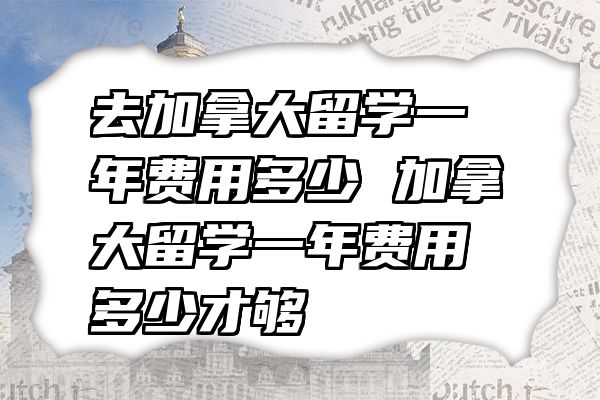 去加拿大留学一年费用多少 加拿大留学一年费用多少才够