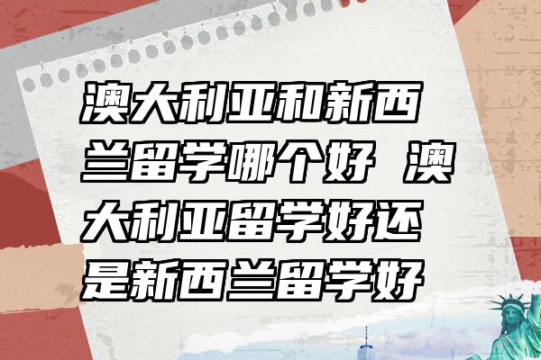 澳大利亚和新西兰留学哪个好 澳大利亚留学好还是新西兰留学好